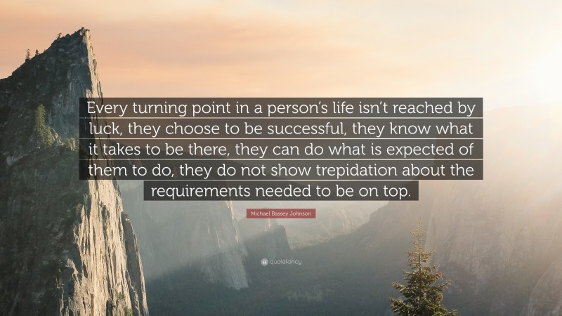 Michael Bassey Johnson Quote: “Every turning point in a person’s life isn’t reached by luck, they choose to be successful, they know what it takes to be there, they can do what is expected of them to do, they do not show trepidation about the requirements needed to be on top.”