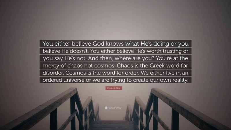 Elisabeth Elliot Quote: “You either believe God knows what He’s doing or you believe He doesn’t. You either believe He’s worth trusting or you say He’s not. And then, where are you? You’re at the mercy of chaos not cosmos. Chaos is the Greek word for disorder. Cosmos is the word for order. We either live in an ordered universe or we are trying to create our own reality.”