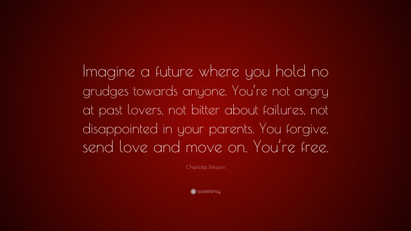 Charlotte Eriksson Quote: “Imagine a future where you hold no grudges towards anyone. You’re not angry at past lovers, not bitter about failures, not disappointed in your parents. You forgive, send love and move on. You’re free.”