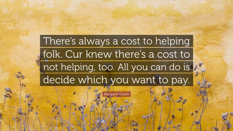 Margaret Owen Quote: “There’s always a cost to helping folk. Cur knew there’s a cost to not helping, too. All you can do is decide which you want to pay.”
