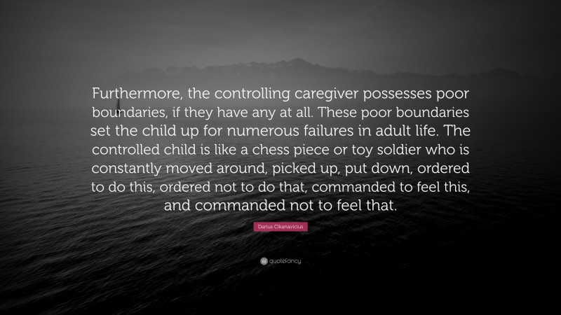 Darius Cikanavicius Quote: “Furthermore, the controlling caregiver possesses poor boundaries, if they have any at all. These poor boundaries set the child up for numerous failures in adult life. The controlled child is like a chess piece or toy soldier who is constantly moved around, picked up, put down, ordered to do this, ordered not to do that, commanded to feel this, and commanded not to feel that.”