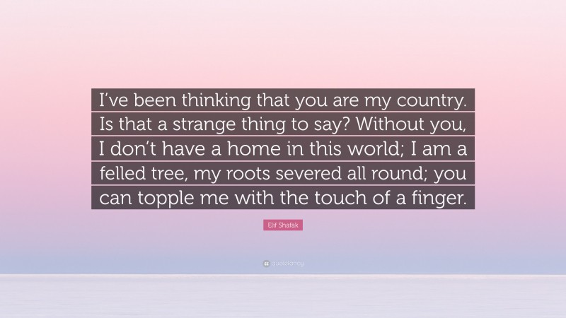 Elif Shafak Quote: “I’ve been thinking that you are my country. Is that a strange thing to say? Without you, I don’t have a home in this world; I am a felled tree, my roots severed all round; you can topple me with the touch of a finger.”