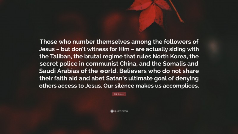 Nik Ripken Quote: “Those who number themselves among the followers of Jesus – but don’t witness for Him – are actually siding with the Taliban, the brutal regime that rules North Korea, the secret police in communist China, and the Somalis and Saudi Arabias of the world. Believers who do not share their faith aid and abet Satan’s ultimate goal of denying others access to Jesus. Our silence makes us accomplices.”