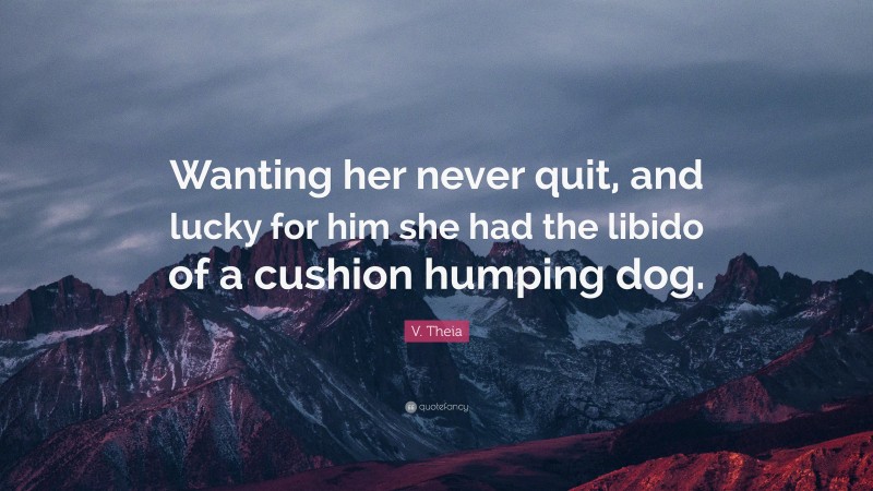 V. Theia Quote: “Wanting her never quit, and lucky for him she had the libido of a cushion humping dog.”