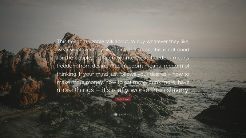 Carla Power Quote: “This freedom people talk about, to buy whatever they like, wear whatever they like, drink and so on, this is not good for the people,” he later told me. “True freedom means freedom from desire. True freedom means freedom of thinking. If your mind just follows your desires – how to make more money, how to eat more, drink more, have more things – it’s really worse than slavery.”