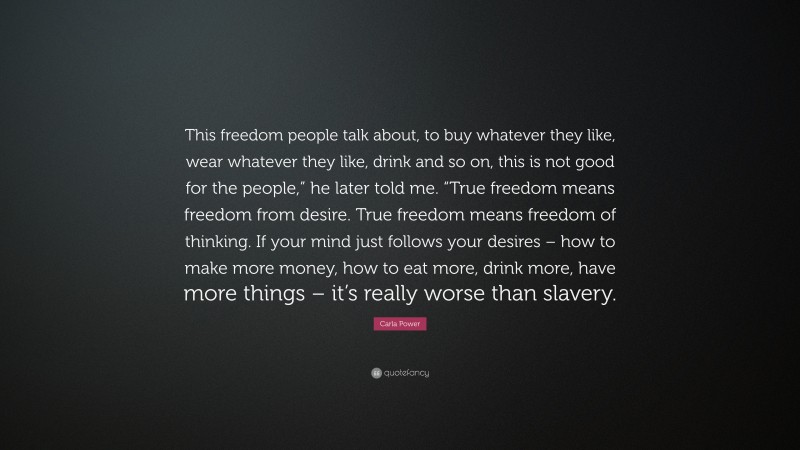 Carla Power Quote: “This freedom people talk about, to buy whatever they like, wear whatever they like, drink and so on, this is not good for the people,” he later told me. “True freedom means freedom from desire. True freedom means freedom of thinking. If your mind just follows your desires – how to make more money, how to eat more, drink more, have more things – it’s really worse than slavery.”