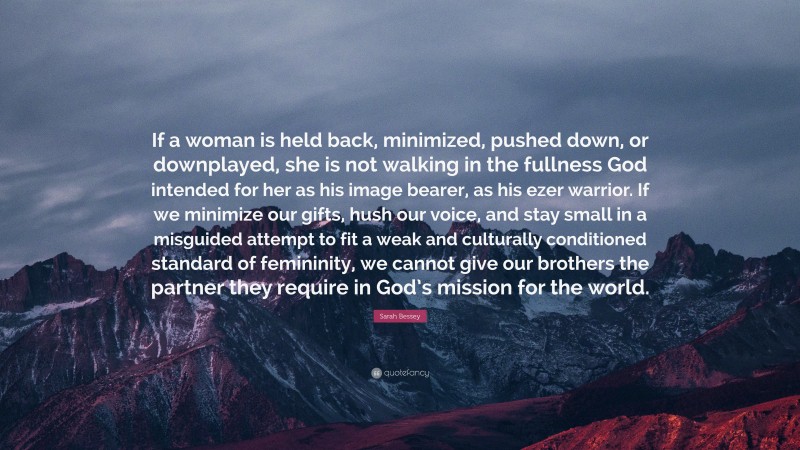 Sarah Bessey Quote: “If a woman is held back, minimized, pushed down, or downplayed, she is not walking in the fullness God intended for her as his image bearer, as his ezer warrior. If we minimize our gifts, hush our voice, and stay small in a misguided attempt to fit a weak and culturally conditioned standard of femininity, we cannot give our brothers the partner they require in God’s mission for the world.”