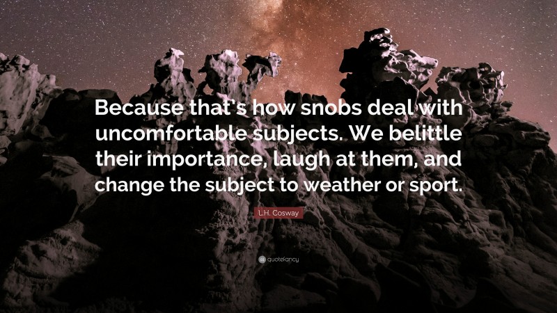 L.H. Cosway Quote: “Because that’s how snobs deal with uncomfortable subjects. We belittle their importance, laugh at them, and change the subject to weather or sport.”