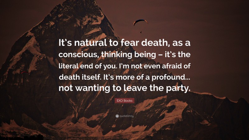 EXO Books Quote: “It’s natural to fear death, as a conscious, thinking being – it’s the literal end of you. I’m not even afraid of death itself. It’s more of a profound... not wanting to leave the party.”