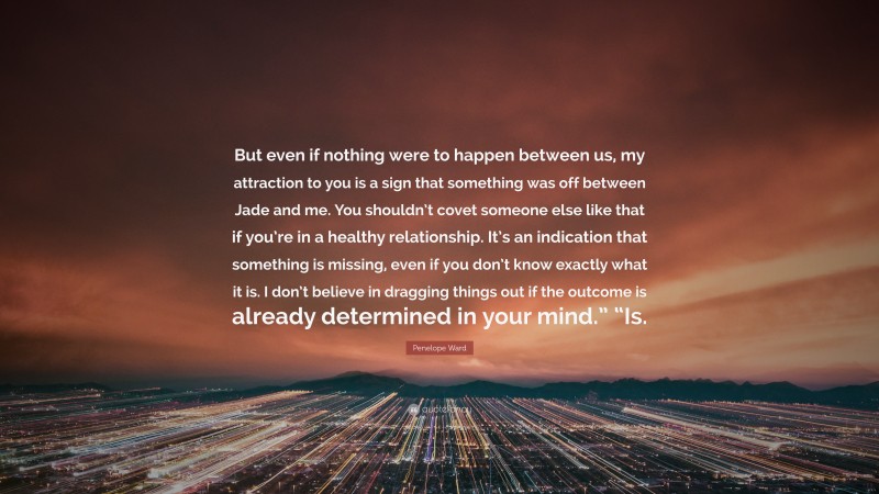 Penelope Ward Quote: “But even if nothing were to happen between us, my attraction to you is a sign that something was off between Jade and me. You shouldn’t covet someone else like that if you’re in a healthy relationship. It’s an indication that something is missing, even if you don’t know exactly what it is. I don’t believe in dragging things out if the outcome is already determined in your mind.” “Is.”