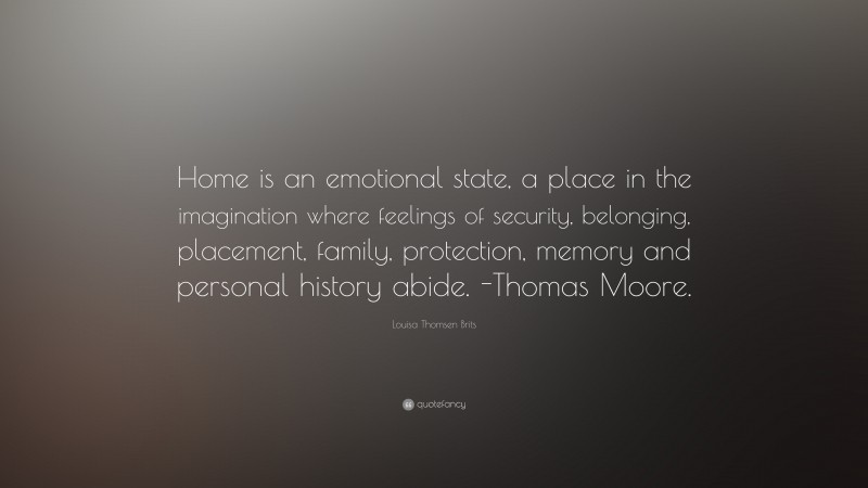 Louisa Thomsen Brits Quote: “Home is an emotional state, a place in the imagination where feelings of security, belonging, placement, family, protection, memory and personal history abide. -Thomas Moore.”