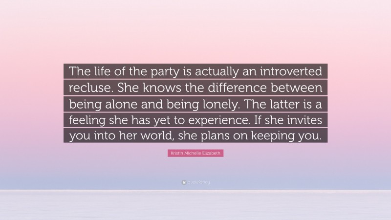 Kristin Michelle Elizabeth Quote: “The life of the party is actually an introverted recluse. She knows the difference between being alone and being lonely. The latter is a feeling she has yet to experience. If she invites you into her world, she plans on keeping you.”