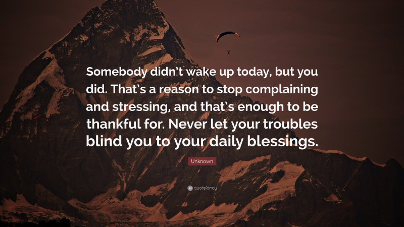 Unknown Quote: “Somebody didn’t wake up today, but you did. That’s a reason to stop complaining and stressing, and that’s enough to be thankful for. Never let your troubles blind you to your daily blessings.”