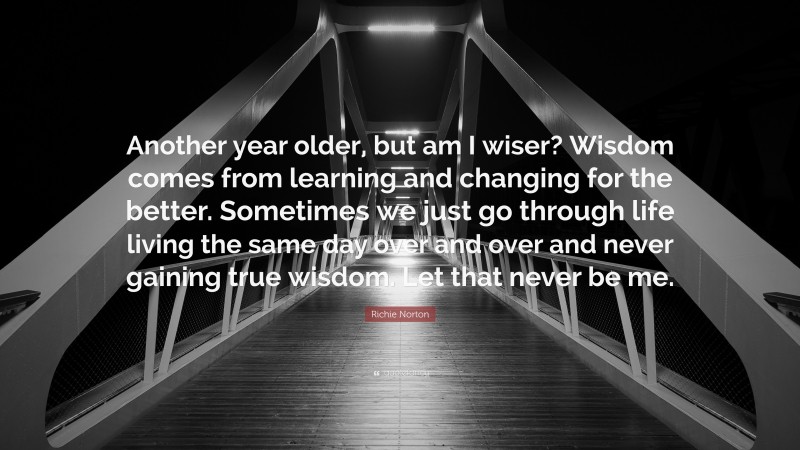 Richie Norton Quote: “Another year older, but am I wiser? Wisdom comes from learning and changing for the better. Sometimes we just go through life living the same day over and over and never gaining true wisdom. Let that never be me.”
