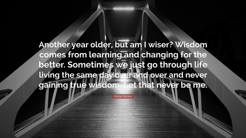 Richie Norton Quote: “Another year older, but am I wiser? Wisdom comes from learning and changing for the better. Sometimes we just go through life living the same day over and over and never gaining true wisdom. Let that never be me.”