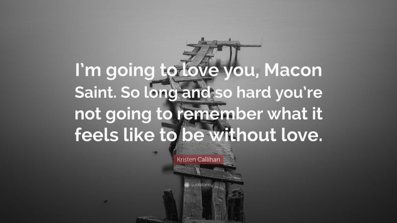 Kristen Callihan Quote: “I’m going to love you, Macon Saint. So long and so hard you’re not going to remember what it feels like to be without love.”