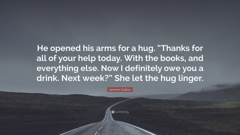 Jasmine Guillory Quote: “He opened his arms for a hug. “Thanks for all of your help today. With the books, and everything else. Now I definitely owe you a drink. Next week?” She let the hug linger.”