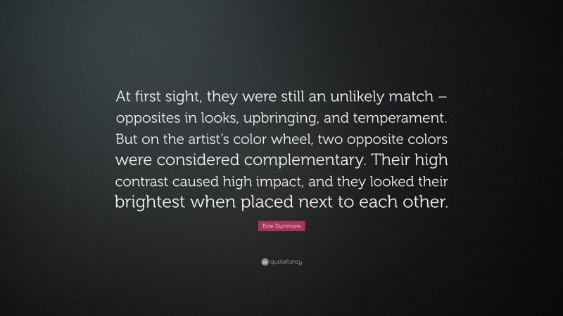 Evie Dunmore Quote: “At first sight, they were still an unlikely match – opposites in looks, upbringing, and temperament. But on the artist’s color wheel, two opposite colors were considered complementary. Their high contrast caused high impact, and they looked their brightest when placed next to each other.”