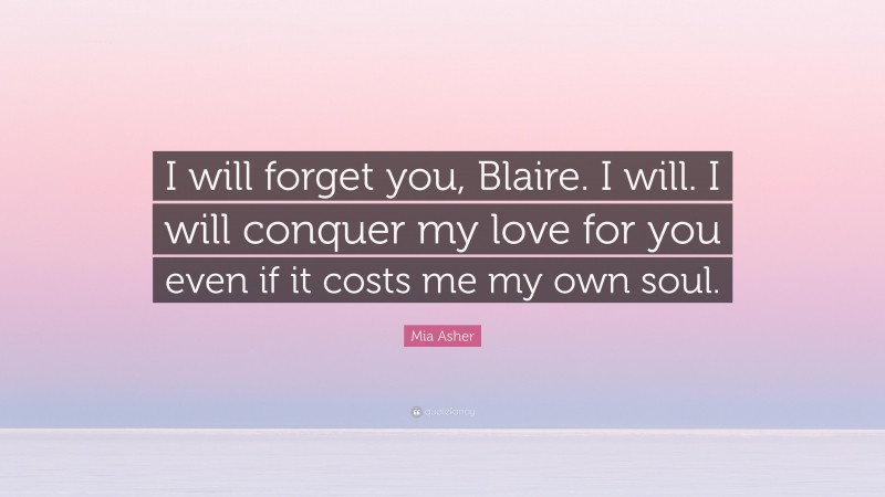 Mia Asher Quote: “I will forget you, Blaire. I will. I will conquer my love for you even if it costs me my own soul.”