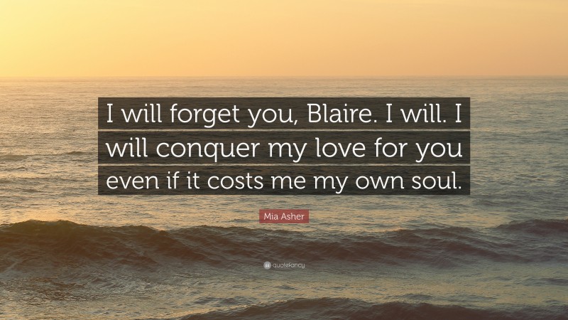 Mia Asher Quote: “I will forget you, Blaire. I will. I will conquer my love for you even if it costs me my own soul.”