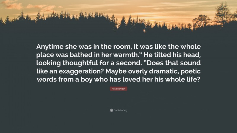 Mia Sheridan Quote: “Anytime she was in the room, it was like the whole place was bathed in her warmth.” He tilted his head, looking thoughtful for a second. “Does that sound like an exaggeration? Maybe overly dramatic, poetic words from a boy who has loved her his whole life?”