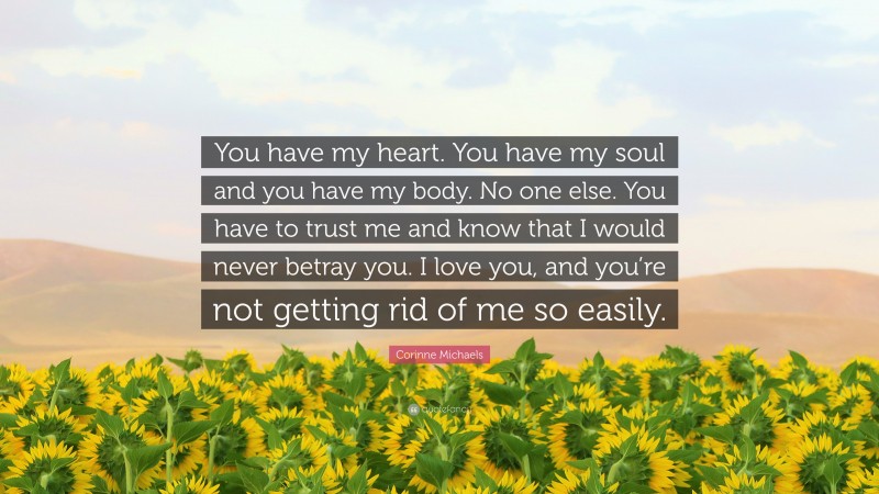 Corinne Michaels Quote: “You have my heart. You have my soul and you have my body. No one else. You have to trust me and know that I would never betray you. I love you, and you’re not getting rid of me so easily.”