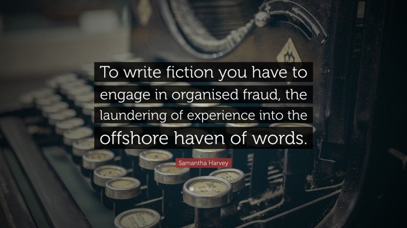 Samantha Harvey Quote: “To write fiction you have to engage in organised fraud, the laundering of experience into the offshore haven of words.”