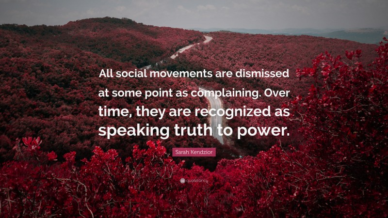 Sarah Kendzior Quote: “All social movements are dismissed at some point as complaining. Over time, they are recognized as speaking truth to power.”