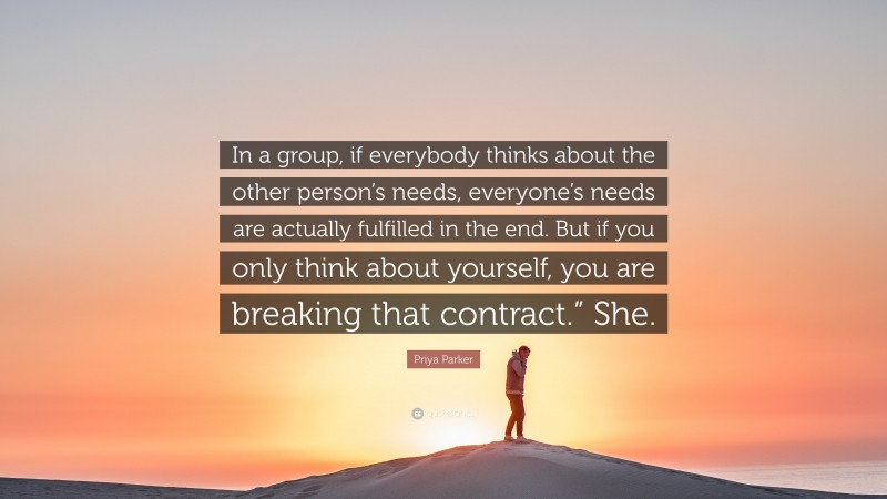 Priya Parker Quote: “In a group, if everybody thinks about the other person’s needs, everyone’s needs are actually fulfilled in the end. But if you only think about yourself, you are breaking that contract.” She.”