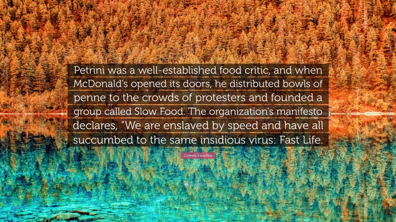 Celeste Headlee Quote: “Petrini was a well-established food critic, and when McDonald’s opened its doors, he distributed bowls of penne to the crowds of protesters and founded a group called Slow Food. The organization’s manifesto declares, “We are enslaved by speed and have all succumbed to the same insidious virus: Fast Life.”