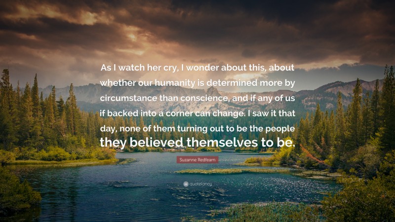 Suzanne Redfearn Quote: “As I watch her cry, I wonder about this, about whether our humanity is determined more by circumstance than conscience, and if any of us if backed into a corner can change. I saw it that day, none of them turning out to be the people they believed themselves to be.”