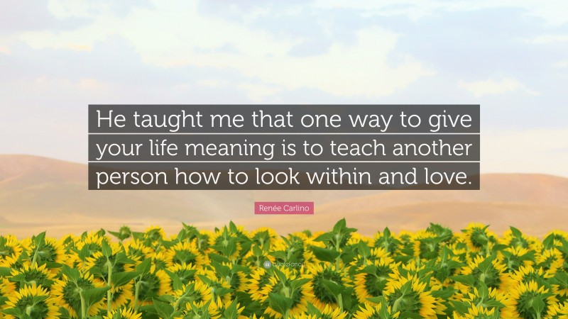 Renée Carlino Quote: “He taught me that one way to give your life meaning is to teach another person how to look within and love.”