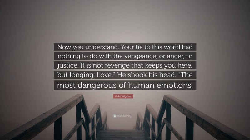 Julie Kagawa Quote: “Now you understand. Your tie to this world had nothing to do with the vengeance, or anger, or justice. It is not revenge that keeps you here, but longing. Love.” He shook his head. “The most dangerous of human emotions.”