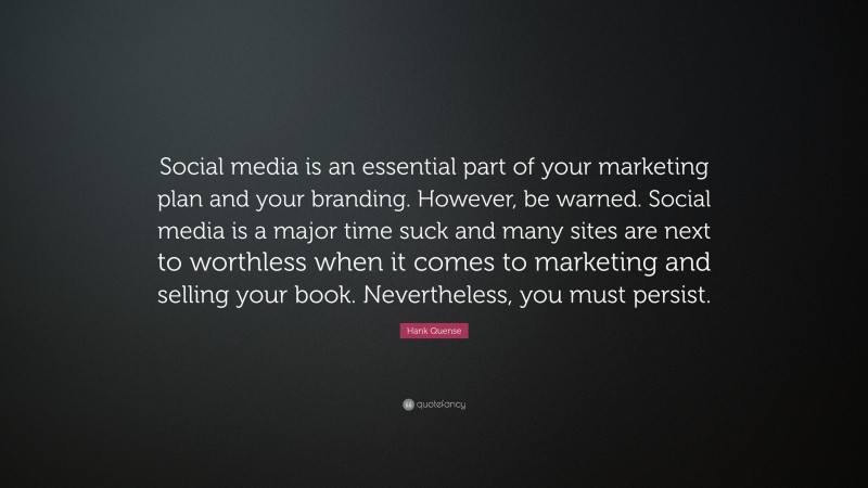 Hank Quense Quote: “Social media is an essential part of your marketing plan and your branding. However, be warned. Social media is a major time suck and many sites are next to worthless when it comes to marketing and selling your book. Nevertheless, you must persist.”