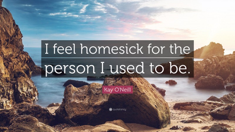 Kay O'Neill Quote: “I feel homesick for the person I used to be.”
