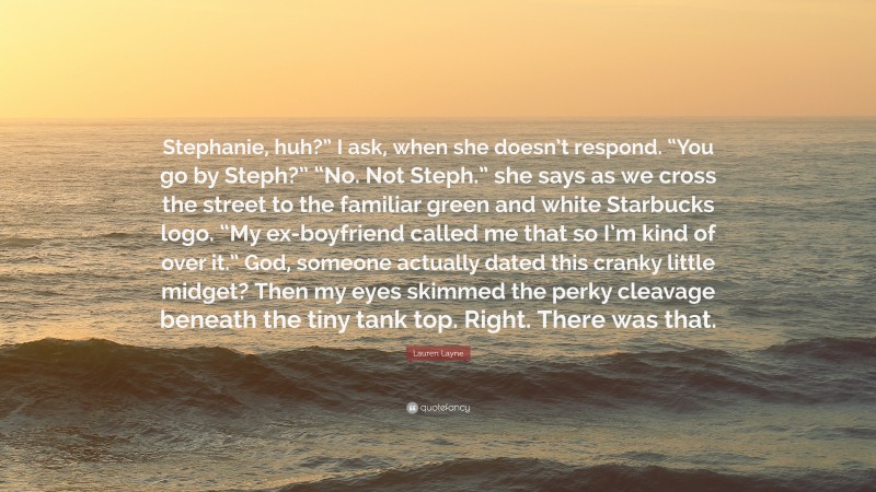 Lauren Layne Quote: “Stephanie, huh?” I ask, when she doesn’t respond. “You go by Steph?” “No. Not Steph.” she says as we cross the street to the familiar green and white Starbucks logo. “My ex-boyfriend called me that so I’m kind of over it.” God, someone actually dated this cranky little midget? Then my eyes skimmed the perky cleavage beneath the tiny tank top. Right. There was that.”