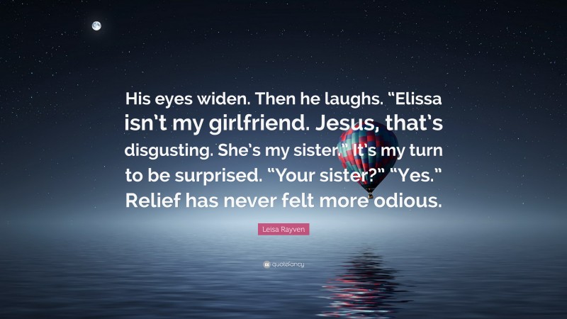 Leisa Rayven Quote: “His eyes widen. Then he laughs. “Elissa isn’t my girlfriend. Jesus, that’s disgusting. She’s my sister.” It’s my turn to be surprised. “Your sister?” “Yes.” Relief has never felt more odious.”