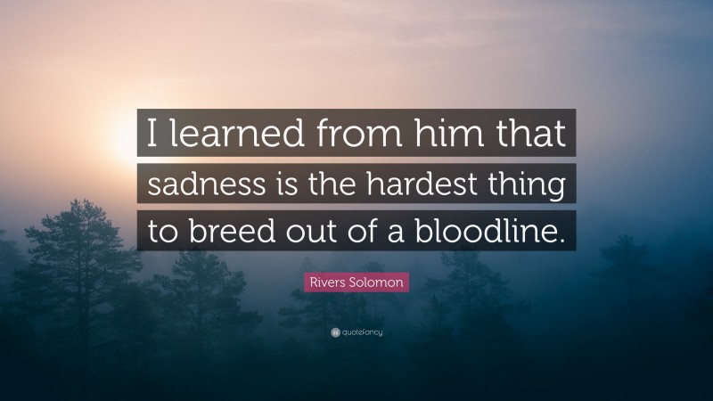 Rivers Solomon Quote: “I learned from him that sadness is the hardest thing to breed out of a bloodline.”