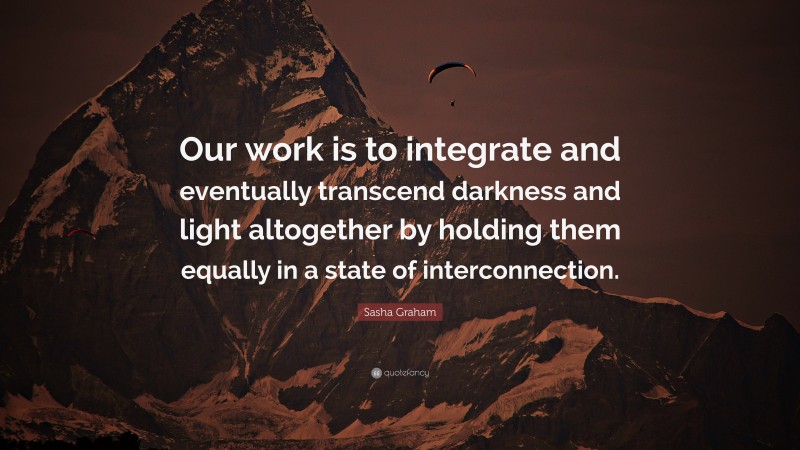 Sasha Graham Quote: “Our work is to integrate and eventually transcend darkness and light altogether by holding them equally in a state of interconnection.”