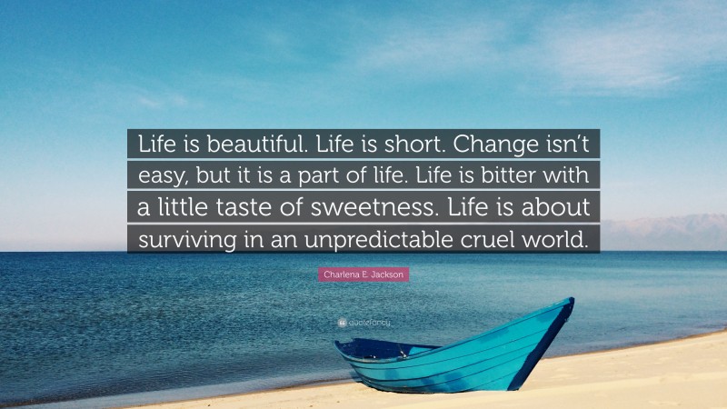 Charlena E. Jackson Quote: “Life is beautiful. Life is short. Change isn’t easy, but it is a part of life. Life is bitter with a little taste of sweetness. Life is about surviving in an unpredictable cruel world.”