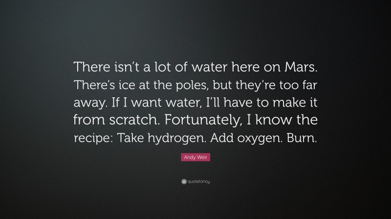 Andy Weir Quote: “There isn’t a lot of water here on Mars. There’s ice at the poles, but they’re too far away. If I want water, I’ll have to make it from scratch. Fortunately, I know the recipe: Take hydrogen. Add oxygen. Burn.”