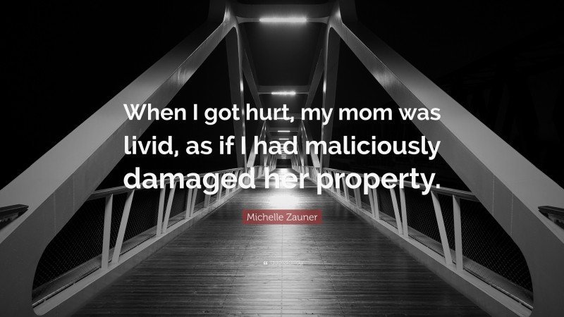Michelle Zauner Quote: “When I got hurt, my mom was livid, as if I had maliciously damaged her property.”
