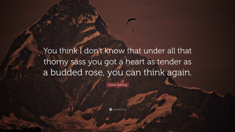 Giana Darling Quote: “You think I don’t know that under all that thorny sass you got a heart as tender as a budded rose, you can think again.”