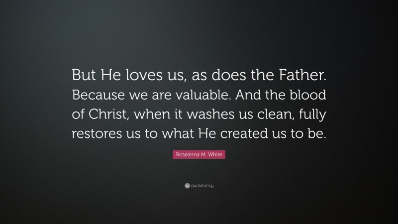 Roseanna M. White Quote: “But He loves us, as does the Father. Because we are valuable. And the blood of Christ, when it washes us clean, fully restores us to what He created us to be.”