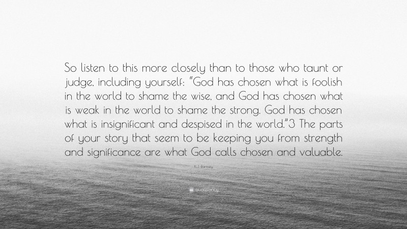 K.J. Ramsey Quote: “So listen to this more closely than to those who taunt or judge, including yourself: “God has chosen what is foolish in the world to shame the wise, and God has chosen what is weak in the world to shame the strong. God has chosen what is insignificant and despised in the world.”3 The parts of your story that seem to be keeping you from strength and significance are what God calls chosen and valuable.”