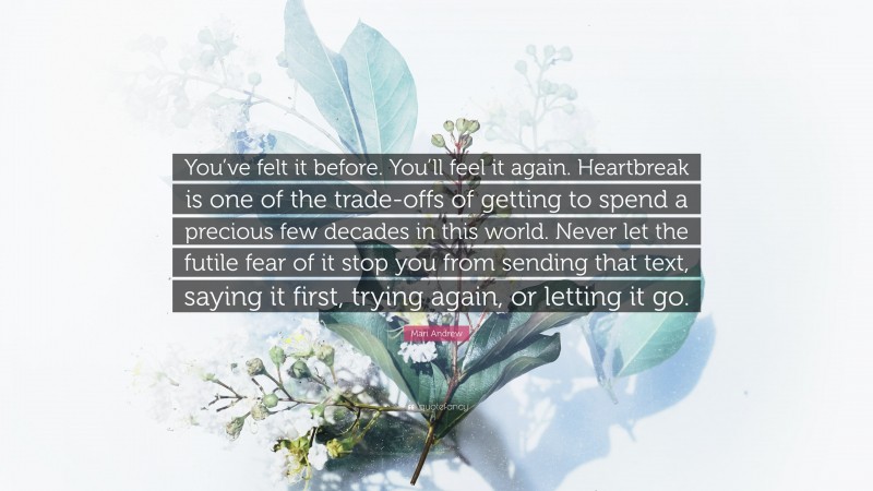 Mari Andrew Quote: “You’ve felt it before. You’ll feel it again. Heartbreak is one of the trade-offs of getting to spend a precious few decades in this world. Never let the futile fear of it stop you from sending that text, saying it first, trying again, or letting it go.”