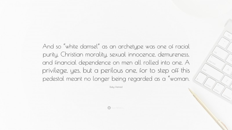 Ruby Hamad Quote: “And so “white damsel” as an archetype was one of racial purity, Christian morality, sexual innocence, demureness, and financial dependence on men all rolled into one. A privilege, yes, but a perilous one, for to step off this pedestal meant no longer being regarded as a “woman.”