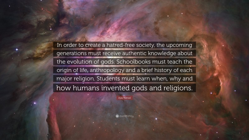 Ajay Kansal Quote: “In order to create a hatred-free society, the upcoming generations must receive authentic knowledge about the evolution of gods. Schoolbooks must teach the origin of life, anthropology and a brief history of each major religion. Students must learn when, why and how humans invented gods and religions.”