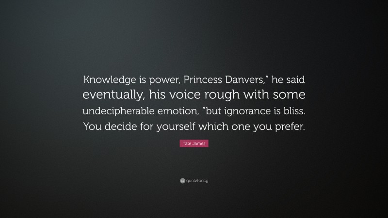 Tate James Quote: “Knowledge is power, Princess Danvers,” he said eventually, his voice rough with some undecipherable emotion, “but ignorance is bliss. You decide for yourself which one you prefer.”