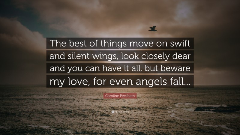 Caroline Peckham Quote: “The best of things move on swift and silent wings, look closely dear and you can have it all, but beware my love, for even angels fall...”